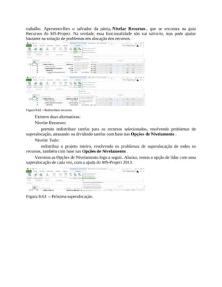 trabalho. Apresento-lhes o salvador da pátria, Nivelar Recursos , que se encontra na guia
Recursos do MS-Project. Na verdade, essa funcionalidade não vai salvá-lo, mas pode ajudar
bastante na solução de problemas em alocação dos recursos.
Figura 8.62 – Redistribuir recursos.
Existem duas alternativas:
Nivelar Recursos:
permite redistribuir tarefas para os recursos selecionados, resolvendo problemas de
superalocação, atrasando ou dividindo tarefas com base nas Opções de Nivelamento .
Nivelar Tudo:
redistribui o projeto inteiro, resolvendo os problemas de superalocação de todos os
recursos, também com base nas Opções de Nivelamento .
Veremos as Opções de Nivelamento logo a seguir. Abaixo, temos a opção de lidar com uma
superalocação de cada vez, com a ajuda do MS-Project 2013.
Figura 8.63 – Próxima superalocação.
 