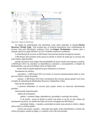 Figura 8.64 – Opções de redistribuição.
As opções de redistribuição irão determinar como serão realizadas as funções Nivelar
Recursos e Nivelar Tudo . Vale ressaltar que, se ficarmos insatisfeitos com a redistribuição de
recursos feita pelo MS-Project, podemos clicar em Limpar Nivelamento e retornar para a
situação anterior (a opção Desfazer ou Ctrl+Z também resolveria o problema).
A redistribuição de recursos no MS-Project funciona basicamente da seguinte maneira:
o MS-Project 2013 primeiro tenta atrasar ou dividir as tarefas de modo que os recursos não
mais estejam superalocados;
quando não houver mais folgas nem possibilidade de atrasar tarefas sem impactar o projeto,
o MS-Project 2013 vai considerar as dependências, restrições e, principalmente, as Opções de
Redistribuição, cuja caixa de diálogo vimos na Figura 8.64.
Vamos então às opções disponíveis para redistribuir os recursos:
Nivelamento de cálculos:
automática – o MS-Project 2013 vai nivelar os recursos automaticamente todas as vezes
que você alterar o plano de projeto;
manual – o MS-Project 2013 fará o nivelamento dos recursos apenas quando você clicar
os botões de redistribuição (Redistribuir Recursos e Redistribuir Tudo).
Intervalo de nivelamento:
é possível redistribuir os recursos pelo projeto inteiro ou selecionar determinados
períodos.
Solucionando Superalocações:
Ordem de nivelamento:
padrão – considera folgas, dependências, prioridades e restrições das tarefas;
no
da Tarefa – atrasa ou divide as tarefas com maior no
ou ID, ou seja, realiza um
nivelamento top-down no sentido das linhas em nosso cronograma do MS-Project;
prioridade, Padrão – considera a prioridade da tarefa como primeiro critério e depois
utiliza todos os critérios padrão.
nivelar sem atrasar o projeto – marcando essa opção, serão redistribuídas as tarefas não
críticas do projeto, usando as folgas, e o caminho crítico não será alterado;
 