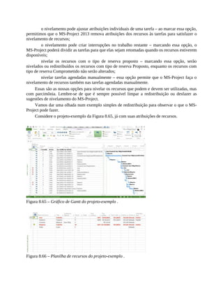 o nivelamento pode ajustar atribuições individuais de uma tarefa – ao marcar essa opção,
permitimos que o MS-Project 2013 remova atribuições dos recursos às tarefas para satisfazer o
nivelamento de recursos;
o nivelamento pode criar interrupções no trabalho restante – marcando essa opção, o
MS-Project poderá dividir as tarefas para que elas sejam retomadas quando os recursos estiverem
disponíveis;
nivelar os recursos com o tipo de reserva proposto – marcando essa opção, serão
nivelados ou redistribuídos os recursos com tipo de reserva Proposto, enquanto os recursos com
tipo de reserva Comprometido não serão alterados;
nivelar tarefas agendadas manualmente – essa opção permite que o MS-Project faça o
nivelamento de recursos também nas tarefas agendadas manualmente.
Essas são as nossas opções para nivelar os recursos que podem e devem ser utilizadas, mas
com parcimônia. Lembre-se de que é sempre possível limpar a redistribuição ou desfazer as
sugestões de nivelamento do MS-Project.
Vamos dar uma olhada num exemplo simples de redistribuição para observar o que o MS-
Project pode fazer.
Considere o projeto-exemplo da Figura 8.65, já com suas atribuições de recursos.
Figura 8.65 – Gráfico de Gantt do projeto-exemplo .
Figura 8.66 – Planilha de recursos do projeto-exemplo .
 