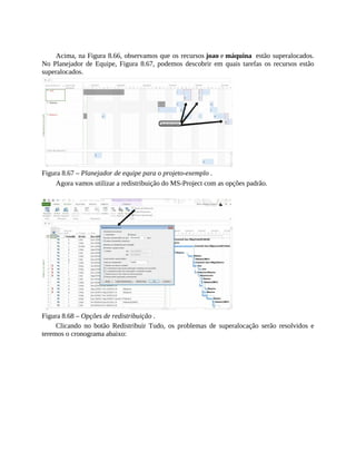 Acima, na Figura 8.66, observamos que os recursos joao e máquina estão superalocados.
No Planejador de Equipe, Figura 8.67, podemos descobrir em quais tarefas os recursos estão
superalocados.
Figura 8.67 – Planejador de equipe para o projeto-exemplo .
Agora vamos utilizar a redistribuição do MS-Project com as opções padrão.
Figura 8.68 – Opções de redistribuição .
Clicando no botão Redistribuir Tudo, os problemas de superalocação serão resolvidos e
teremos o cronograma abaixo:
 