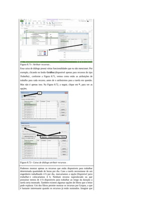 Figura 8.71– Atribuir recursos .
Essa caixa de diálogo possui várias funcionalidades que eu não mencionei. Por
exemplo, clicando no botão Gráfico (disponível apenas para recursos do tipo
Trabalho) , conforme a Figura 8.71, vemos como estão as atribuições de
trabalho para cada recurso, antes de o atribuirmos para a tarefa em questão.
Mas não é apenas isso. Na Figura 8.72, a seguir, clique em +, para ver as
opções.
Figura 8.72– Caixa de diálogo atribuir recursos .
Podemos mostrar apenas os recursos que estão disponíveis para trabalhar
determinada quantidade de horas por dia. Caso a tarefa necessitasse de um
engenheiro trabalhando 4 h por dia, marcaríamos a opção Disponível para
trabalhar e colocaríamos 4 h. Nenhum recurso superalocado ou que
possuísse menos de 4 h disponíveis para trabalhar ao longo da duração a
tarefa seria mostrado. Também existem algumas opções de filtros que o leitor
pode explorar. Um dos filtros permite mostrar os recursos por Grupos, o que
é bastante interessante quando os recursos já estão nomeados. Imagine que
 