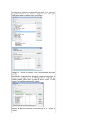 você quer alocar um designer de games para uma tarefa do seu projeto e o
seu pool de recursos já está nomeado e designado. Como saber quem
é designer de games ? Filtre por grupos para descobrir.
Figura 8.73– Filtrando recursos por Grupo e disponibilidade de 8h para
trabalhar .
Essa filtragem é particularmente útil quando estamos obtendo o pool de
recursos da organização através do MS-Project Server. Lembrando que
também podemos popular nossa planilha de recursos usando o Active
Directory ou o catálogo de endereços do Outlook.
Figura 8.74– Adicionar recursosdo Active Directory ou do Catálogo do
Outlook .
 