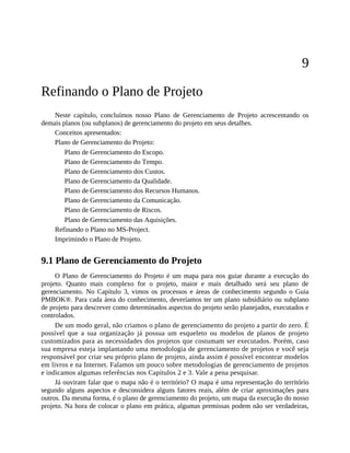 9
Refinando o Plano de Projeto
Neste capítulo, concluímos nosso Plano de Gerenciamento de Projeto acrescentando os
demais planos (ou subplanos) de gerenciamento do projeto em seus detalhes.
Conceitos apresentados:
Plano de Gerenciamento do Projeto:
Plano de Gerenciamento do Escopo.
Plano de Gerenciamento do Tempo.
Plano de Gerenciamento dos Custos.
Plano de Gerenciamento da Qualidade.
Plano de Gerenciamento dos Recursos Humanos.
Plano de Gerenciamento da Comunicação.
Plano de Gerenciamento de Riscos.
Plano de Gerenciamento das Aquisições.
Refinando o Plano no MS-Project.
Imprimindo o Plano de Projeto.
9.1 Plano de Gerenciamento do Projeto
O Plano de Gerenciamento do Projeto é um mapa para nos guiar durante a execução do
projeto. Quanto mais complexo for o projeto, maior e mais detalhado será seu plano de
gerenciamento. No Capítulo 3, vimos os processos e áreas de conhecimento segundo o Guia
PMBOK®. Para cada área do conhecimento, deveríamos ter um plano subsidiário ou subplano
de projeto para descrever como determinados aspectos do projeto serão planejados, executados e
controlados.
De um modo geral, não criamos o plano de gerenciamento do projeto a partir do zero. É
possível que a sua organização já possua um esqueleto ou modelos de planos de projeto
customizados para as necessidades dos projetos que costumam ser executados. Porém, caso
sua empresa esteja implantando uma metodologia de gerenciamento de projetos e você seja
responsável por criar seu próprio plano de projeto, ainda assim é possível encontrar modelos
em livros e na Internet. Falamos um pouco sobre metodologias de gerenciamento de projetos
e indicamos algumas referências nos Capítulos 2 e 3. Vale a pena pesquisar.
Já ouviram falar que o mapa não é o território? O mapa é uma representação do território
segundo alguns aspectos e desconsidera alguns fatores reais, além de criar aproximações para
outros. Da mesma forma, é o plano de gerenciamento do projeto, um mapa da execução do nosso
projeto. Na hora de colocar o plano em prática, algumas premissas podem não ser verdadeiras,
 