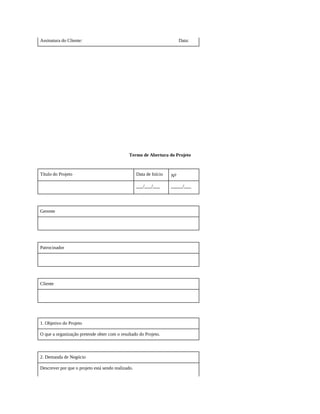 Assinatura do Cliente: Data:
Termo de Abertura do Projeto
Título do Projeto Data de Início No
___/___/___ _____/___
Gerente
Patrocinador
Cliente
1. Objetivo do Projeto
O que a organização pretende obter com o resultado do Projeto.
2. Demanda de Negócio
Descrever por que o projeto está sendo realizado.
 