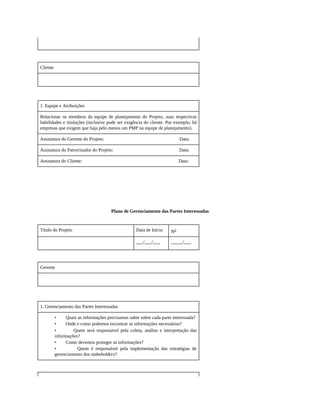 Cliente
1. Equipe e Atribuições
Relacionar os membros da equipe de planejamento do Projeto, suas respectivas
habilidades e titulações (inclusive pode ser exigência do cliente. Por exemplo, há
empresas que exigem que haja pelo menos um PMP na equipe de planejamento).
Assinatura do Gerente do Projeto: Data:
Assinatura do Patrocinador do Projeto: Data:
Assinatura do Cliente: Data:
Plano de Gerenciamento das Partes Interessadas
Título do Projeto Data de Início No
___/___/___ _____/___
Gerente
1. Gerenciamento das Partes Interessadas
• Quais as informações precisamos saber sobre cada parte interessada?
• Onde e como podemos encontrar as informações necessárias?
• Quem será responsável pela coleta, análise e interpretação das
informações?
• Como devemos proteger as informações?
• Quem é responsável pela implementação das estratégias de
gerenciamento dos stakeholders?
 