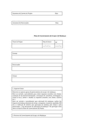 Assinatura do Gerente do Projeto: Data:
Assinatura do Patrocinador: Data:
Plano de Gerenciamento de Escopo e de Mudanças
Título do Projeto Data de Início No
___/___/___ _____/___
Gerente
Patrocinador
Cliente
1. Aspectos Gerais
Descrever os aspectos gerais do gerenciamento de escopo e de mudanças.
Deve ser incluído o procedimento para coletar requisitos (reuniões com clientes,
avaliação de documentos/informações, contratação de consultoria, investigação e
visitas in loco ), definir e detalhar os requisitos (reuniões com cliente, usuários
etc.).
Deve ser incluído o procedimento para solicitação de mudanças, análise dos
impactos da mudança (aumento de escopo, cronograma, orçamento, qualidade, RH
etc.) e confecção de relatório para aprovação da mudança pelo cliente e pelo
patrocinador – criar documento de solicitação de mudanças e de aprovação como
anexo ao final do Plano de Gerenciamento de Projeto.
2. Processo de Gerenciamento de Escopo e de Mudanças
 