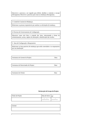 Descrever o processo a ser seguido para definir, detalhar e controlar o escopo
(fluxograma). Descrever o processo para tratar as mudanças (fluxograma).
3. Comitê de Controle de Mudanças
Relacionar as pessoas responsáveis por analisar as solicitações de mudança.
4. Processo de Gerenciamento de Configuração
Descrever como será feito o controle dos itens, relacionando a forma de
armazenamento, acesso, registro de alterações e identificação das versões.
5. Itens de Configuração e Responsáveis
Relacionar os itens passíveis de mudanças que serão controlados e os responsáveis
por sua atualização.
Assinatura do Gerente do Projeto: Data:
Assinatura do Patrocinador do Projeto: Data:
Assinatura do Cliente: Data:
Declaração de Escopo do Projeto
Título do Projeto Data de Início No
___/___/___ _____/___
Gerente
 