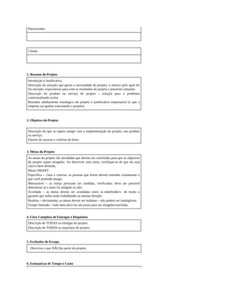Patrocinador
Cliente
1. Resumo do Projeto
Introdução e Justificativa
Descrição da situação que gerou a necessidade do projeto, o motivo pelo qual ele
foi iniciado, expectativas para com os resultados do projeto e possíveis soluções.
Descrição do produto ou serviço do projeto – solução para o problema
contextualizado acima.
Ressaltar alinhamento estratégico do projeto e justificativa empresarial (o que a
empresa vai ganhar executando o projeto).
2. Objetivo do Projeto
Descrição do que se espera atingir com a implementação do projeto, seu produto
ou serviço.
Fatores de sucesso e critérios de êxito.
3. Metas do Projeto
As metas do projeto são atividades que devem ser concluídas para que os objetivos
do projeto sejam atingidos. Ao descrever uma meta, certifique-se de que ela seja
clara e bem definida.
Metas SMART:
Específica – clara e concisa, as pessoas que lerem devem entender exatamente o
que você pretende atingir.
Mensurável – as metas precisam ser medidas, verificadas; deve ser possível
determinar se a meta foi atingida ou não.
Acordada – as metas devem ser acordadas entre os stakeholders de modo a
garantir que todos estão trabalhando na mesma direção.
Realista – obviamente, as metas devem ser realistas – não podem ser inatingíveis.
Tempo limitado – toda meta deve ter um prazo para ser atingida/concluída.
4. Lista Completa de Entregas e Requisitos
Descrição de TODAS as entregas do projeto.
Descrição de TODOS os requisitos do projeto.
5. Exclusões de Escopo
Descreva o que NÃO faz parte do projeto.
6. Estimativas de Tempo e Custo
 