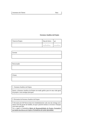 Assinatura do Cliente: Data:
Estrutura Analítica do Projeto
Título do Projeto Data de Início No
___/___/___ _____/___
Gerente
Patrocinador
Cliente
1. Estrutura Analítica do Projeto
Inserir a Estrutura Analítica do Projeto em modo gráfico para ter uma visão geral
do projeto e suas entregas principais.
2. Dicionário da Estrutura Analítica do Projeto
O dicionário da EAP deverá descrever detalhadamente cada uma das entregas até o
menor nível de pacote de trabalho, em que é possível estimar os recursos e duração
com maior precisão.
Ver a seguir os formulários Matriz de Responsabilidade do Projeto, Formulário
da Análise dos Riscos do Projeto e Formulários de Lições Aprendidas .
 