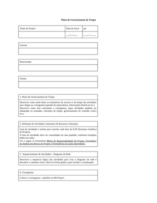 Plano de Gerenciamento de Tempo
Título do Projeto Data de Início No
___/___/___ _____/_____
Gerente
Patrocinador
Cliente
1. Plano de Gerenciamento de Tempo
Descrever como serão feitas as estimativas de recursos e de tempo das atividades
para chegar ao cronograma (opinião de especialistas, informações históricas etc.).
Descrever como será controlado o cronograma, quais atividades poderão ser
adiantadas ou atrasadas, restrições de tempo, gerenciamento do caminho crítico
etc.).
2. Definição de Atividades, Estimativa de Recursos e Durações
Lista de atividades e tarefas para concluir cada item da EAP (Estrutura Analítica
do Projeto).
A lista de atividades deve ser consolidada em uma planilha, conforme exemplos
dados nas aulas.
Ver a seguir os formulários Matriz de Responsabilidade do Projeto, Formulário
da Análise dos Riscos do Projeto e Formulários de Lições Aprendidas .
3. Sequenciamento de Atividades – Diagrama de Rede
Descrever a sequencia lógica das atividades para criar o diagrama de rede e
descobrir o caminho crítico. Deve ter forma gráfica, para facilitar a visualização.
4. Cronograma
Colocar o cronograma – planilha ou MS Project.
 