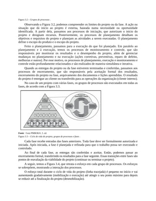 Figura 3.2 – Grupos de processos .
Observando a Figura 3.2, podemos compreender os limites do projeto ou da fase. A ação ou
situação que dá início ao projeto é externa, baseada numa necessidade ou oportunidade
identificada. A partir dela, passamos aos processos de iniciação, que autorizam o início do
projeto e designam recursos. Posteriormente, os processos de planejamento detalham os
objetivos e requisitos do projeto e planejam as atividades a serem executadas. O planejamento
define o escopo do produto e o escopo do projeto.
Feito o planejamento, passamos para a execução do que foi planejado. Em paralelo ao
planejamento e à execução, temos os processos de monitoramento e controle, que são
responsáveis por monitorar os resultados e o desempenho do projeto, além de gerenciar
mudanças no planejamento e na execução (ações corretivas, preventivas, reparo de defeito,
melhorias e outros). Por esse motivo, os processos de planejamento, execução e monitoramento e
controle estão profundamente relacionados e são realizados de maneira simultânea e iterativa.
Quando as entregas do projeto ou da fase estiverem terminadas e conferidas, passamos aos
processos de encerramento, que são responsáveis pela aceitação formal dos resultados,
encerramento do projeto ou fase, arquivamento dos documentos e lições aprendidas. O resultado
do projeto é entregue ao cliente ou transferido para as operações da organização (cliente interno).
No caso de um projeto com várias fases, os grupos de processos são executados em todas as
fases, de acordo com a Figura 3.3.
Fonte : Guia PMBOK®, 5. ed.
Figura 3.3 – Ciclo de vida do projeto, grupos de processos e fases .
Cada fase recebe entradas das fases anteriores. Toda fase deve ser formalmente autorizada e
iniciada. Após iniciada, a fase é planejada e refinada para que o trabalho possa ser executado e
controlado.
Ao final de cada fase, as entregas são conferidas e aceitas. Então, podemos passar ao
encerramento formal, transferindo os resultados para a fase seguinte. Essas transições entre fases são
pontos de reavaliação da viabilidade do projeto (continuar ou terminar o projeto).
A seguir, temos a Figura 3.4, que retrata o esforço em cada grupo de processos. Os esforços
se sobrepõem, mostrando a interação dos processos.
O esforço total durante o ciclo de vida do projeto (linha tracejada) é pequeno no início e vai
aumentando gradativamente (mobilização e execução) até atingir o seu ponto máximo para depois
se reduzir até a finalização do projeto (desmobilização).
 