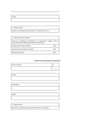 Cliente
1. Aspectos Gerais
Justificar a necessidade de contratação (CLT, temporários, PJ etc.).
2 . Tabela de Recursos Humanos
Descrever a quantidade de profissionais e as qualificações exigidas, incluir o
tempo estimado de utilização/contratação do profissional.
Assinatura do Gerente do Projeto: Data:
Assinatura do Patrocinador do Projeto: Data:
Assinatura do Cliente: Data:
Plano de Gerenciamento das Comunicações
Título do Projeto No
____/____
Gerente
Patrocinador
Cliente
1. Aspectos Gerais
Descrever os aspectos gerais do gerenciamento das comunicações.
 