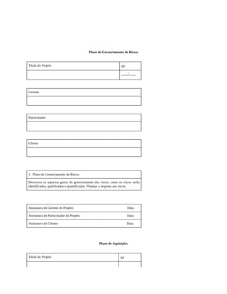 Plano de Gerenciamento de Riscos
Título do Projeto No
____/____
Gerente
Patrocinador
Cliente
1. Plano de Gerenciamento de Riscos
Descrever os aspectos gerais do gerenciamento dos riscos, como os riscos serão
identificados, qualificados e quantificados. Planejar a resposta aos riscos.
Assinatura do Gerente do Projeto: Data:
Assinatura do Patrocinador do Projeto: Data:
Assinatura do Cliente: Data:
Plano de Aquisições
Título do Projeto No
 