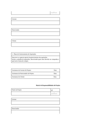 ____/____
Gerente
Patrocinador
Cliente
1. Plano de Gerenciamento de Aquisições
Descrever os aspectos gerais do gerenciamento das aquisições.
Incluir a planilha de aquisições, descrevendo quais itens deverão ser comprados e
qual será a forma de compra.
Assinatura do Gerente do Projeto: Data:
Assinatura do Patrocinador do Projeto: Data:
Assinatura do Cliente: Data:
Matriz de Responsabilidades do Projeto
Título do Projeto No
____/____
Gerente
Patrocinador
 