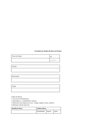 Formulário da Análise dos Riscos do Projeto
Título do Projeto No
____/____
Gerente
Patrocinador
Cliente
Análise dos Riscos
1. Liste os riscos identificados;
2. Quantifique-os – probabilidade e impacto;
3. Desenvolva uma resposta aos riscos – mitigar, impedir, aceitar, transferir;
4. Mantenha controle sobre eles.
Identificar Riscos Analisar Riscos
Probabilidade Impacto Ações
 