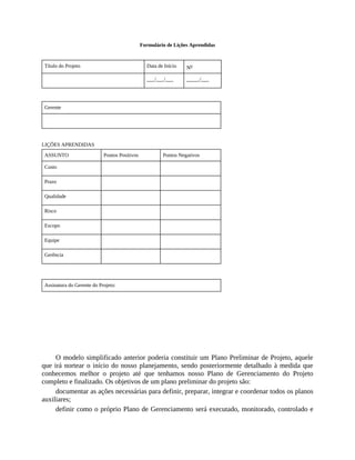 Formulário de Lições Aprendidas
Título do Projeto Data de Início No
___/___/___ _____/___
Gerente
LIÇÕES APRENDIDAS
ASSUNTO Pontos Positivos Pontos Negativos
Custo
Prazo
Qualidade
Risco
Escopo
Equipe
Gerência
Assinatura do Gerente do Projeto:
O modelo simplificado anterior poderia constituir um Plano Preliminar de Projeto, aquele
que irá nortear o início do nosso planejamento, sendo posteriormente detalhado à medida que
conhecemos melhor o projeto até que tenhamos nosso Plano de Gerenciamento do Projeto
completo e finalizado. Os objetivos de um plano preliminar do projeto são:
documentar as ações necessárias para definir, preparar, integrar e coordenar todos os planos
auxiliares;
definir como o próprio Plano de Gerenciamento será executado, monitorado, controlado e
 