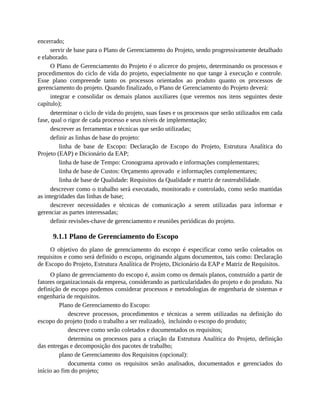 encerrado;
servir de base para o Plano de Gerenciamento do Projeto, sendo progressivamente detalhado
e elaborado.
O Plano de Gerenciamento do Projeto é o alicerce do projeto, determinando os processos e
procedimentos do ciclo de vida do projeto, especialmente no que tange à execução e controle.
Esse plano compreende tanto os processos orientados ao produto quanto os processos de
gerenciamento do projeto. Quando finalizado, o Plano de Gerenciamento do Projeto deverá:
integrar e consolidar os demais planos auxiliares (que veremos nos itens seguintes deste
capítulo);
determinar o ciclo de vida do projeto, suas fases e os processos que serão utilizados em cada
fase, qual o rigor de cada processo e seus níveis de implementação;
descrever as ferramentas e técnicas que serão utilizadas;
definir as linhas de base do projeto:
linha de base de Escopo: Declaração de Escopo do Projeto, Estrutura Analítica do
Projeto (EAP) e Dicionário da EAP;
linha de base de Tempo: Cronograma aprovado e informações complementares;
linha de base de Custos: Orçamento aprovado e informações complementares;
linha de base de Qualidade: Requisitos da Qualidade e matriz de rastreabilidade.
descrever como o trabalho será executado, monitorado e controlado, como serão mantidas
as integridades das linhas de base;
descrever necessidades e técnicas de comunicação a serem utilizadas para informar e
gerenciar as partes interessadas;
definir revisões-chave de gerenciamento e reuniões periódicas do projeto.
9.1.1 Plano de Gerenciamento do Escopo
O objetivo do plano de gerenciamento do escopo é especificar como serão coletados os
requisitos e como será definido o escopo, originando alguns documentos, tais como: Declaração
de Escopo do Projeto, Estrutura Analítica de Projeto, Dicionário da EAP e Matriz de Requisitos.
O plano de gerenciamento do escopo é, assim como os demais planos, construído a partir de
fatores organizacionais da empresa, considerando as particularidades do projeto e do produto. Na
definição de escopo podemos considerar processos e metodologias de engenharia de sistemas e
engenharia de requisitos.
Plano de Gerenciamento do Escopo:
descreve processos, procedimentos e técnicas a serem utilizadas na definição do
escopo do projeto (todo o trabalho a ser realizado), incluindo o escopo do produto;
descreve como serão coletados e documentados os requisitos;
determina os processos para a criação da Estrutura Analítica do Projeto, definição
das entregas e decomposição dos pacotes de trabalho;
plano de Gerenciamento dos Requisitos (opcional):
documenta como os requisitos serão analisados, documentados e gerenciados do
início ao fim do projeto;
 