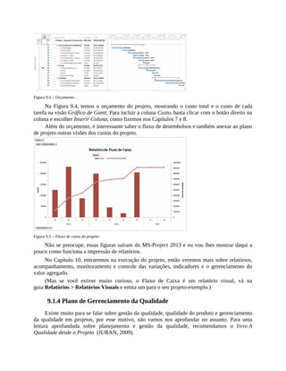 Figura 9.4 – Orçamento .
Na Figura 9.4, temos o orçamento do projeto, mostrando o custo total e o custo de cada
tarefa na visão Gráfico de Gantt. Para incluir a coluna Custo, basta clicar com o botão direito na
coluna e escolher Inserir Coluna, como fizemos nos Capítulos 7 e 8.
Além do orçamento, é interessante saber o fluxo de desembolsos e também anexar ao plano
de projeto outras visões dos custos do projeto.
Figura 9.5 – Fluxo de caixa do projeto .
Não se preocupe, essas figuras saíram do MS-Project 2013 e eu vou lhes mostrar daqui a
pouco como funciona a impressão de relatórios.
No Capítulo 10, entraremos na execução do projeto, então veremos mais sobre relatórios,
acompanhamento, monitoramento e controle das variações, indicadores e o gerenciamento do
valor agregado.
(Mas se você estiver muito curioso, o Fluxo de Caixa é um relatório visual, vá na
guia Relatórios > Relatórios Visuais e emita um para o seu projeto-exemplo.)
9.1.4 Plano de Gerenciamento da Qualidade
Existe muito para se falar sobre gestão da qualidade, qualidade do produto e gerenciamento
da qualidade em projetos, por esse motivo, não vamos nos aprofundar no assunto. Para uma
leitura aprofundada sobre planejamento e gestão da qualidade, recomendamos o livro A
Qualidade desde o Projeto (JURAN, 2009).
 