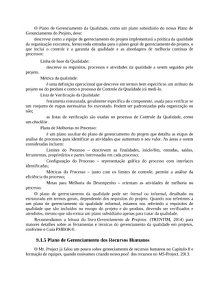 O Plano de Gerenciamento da Qualidade, como um plano subsidiário do nosso Plano de
Gerenciamento do Projeto, deve:
descrever como a equipe de gerenciamento do projeto implementará a política da qualidade
da organização executora, fornecendo entradas para o plano geral de gerenciamento do projeto, o
que inclui o controle e a garantia da qualidade e as abordagens de melhoria contínua de
processos:
Linha de base da Qualidade:
descreve os requisitos, processos e atividades da qualidade a serem seguidos pelo
projeto.
Métrica da qualidade:
é uma definição operacional que descreve em termos bem específicos um atributo do
projeto ou do produto e como o processo de Controle da Qualidade irá medi-lo.
Lista de Verificação da Qualidade:
ferramenta estruturada, geralmente específica do componente, usada para verificar se
um conjunto de etapas necessárias foi executado. Podem ser padronizadas pela organização ou
não;
as listas de verificação são usadas no processo de Controle da Qualidade, como
um checklist .
Plano de Melhorias no Processo:
é um plano auxiliar do plano de gerenciamento do projeto que detalha as etapas de
análise de processos para identificar as atividades que aumentam o seu valor. As áreas a serem
consideradas incluem:
Limites do Processo – descrevem as finalidades, início/fim, entradas, saídas,
ferramentas, proprietários e partes interessadas em cada processo;
Configuração do Processo – representação gráfica do processo com interfaces
identificadas;
Métricas do Processo – junto com os limites de controle, permite a análise da
eficiência do processo;
Metas para Melhoria do Desempenho – orientam as atividades de melhoria no
processo.
O plano de gerenciamento da qualidade pode ser formal ou informal, detalhado ou
estruturado em termos gerais, dependendo dos requisitos do projeto. Quando nos referimos a
um plano de gerenciamento da qualidade informal, estamos nos referindo a requisitos de
qualidade que são incluídos no escopo do projeto e do produto, devendo ser verificados e
atendidos, mesmo que não exista um plano subsidiário apenas para tratar da qualidade.
Recomendamos a leitura do livro Gerenciamento de Projetos (TRENTIM, 2014) para
maiores detalhes sobre as ferramentas e técnicas do gerenciamento da qualidade em projetos,
conforme o Guia PMBOK®.
9.1.5 Plano de Gerenciamento dos Recursos Humanos
O Mr. Project já falou um pouco sobre gerenciamento de recursos humanos no Capítulo 8 e
formação de equipes, quando estávamos criando nosso pool dos recursos no MS-Project. 2013.
 