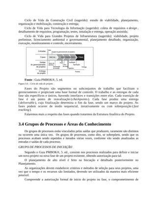 Ciclo de Vida da Construção Civil (sugerido): estudo de viabilidade, planejamento,
organização e mobilização, construção e entrega;
Ciclo de Vida para Tecnologia da Informação (sugerido): coleta de requisitos e design ,
detalhamento de requisitos, programação, testes, instalação e entrega, operação assistida;
Ciclo de Vida para Grandes Projetos de Infraestrutura (sugerido): viabilidade, projeto
preliminar, licenciamento ambiental e governamental, planejamento detalhado, organização,
execução, monitoramento e controle, encerramento.
Fonte : Guia PMBOK®, 5. ed.
Figura 3.6 – Ciclo de vida do projeto .
Fases do Projeto são segmentos ou subconjuntos de trabalho que facilitam o
gerenciamento e propiciam uma base formal de controle. O trabalho e as entregas de cada
fase são específicos e únicos, havendo interfaces e transições entre elas. Cada transição de
fase é um ponto de reavalização ( checkpoints ). Cada fase produz uma entrega
( deliverable ), cujo finalização determina o fim da fase, sendo um marco do projeto. As
fases podem ocorrer de modo sequencial, iterativamente ou com sobreposição ( fast
tracking ).
Falaremos mais a respeito das fases quando tratarmos da Estrutura Analítica do Projeto.
3.4 Grupos de Processos e Áreas do Conhecimento
Os grupos de processos estão vinculados pelas saídas que produzem, raramente são distintos
ou ocorrem uma única vez. Os grupos de processos, como dito, se sobrepõem, sendo que os
processos acabam sendo repetidos e iterados várias vezes, conforme vão sendo atualizadas as
entradas e saídas de cada processo.
GRUPO DE PROCESSOS DE INICIAÇÃO
Segundo o Guia PMBOK®, 5. ed., consiste nos processos realizados para definir e iniciar
um novo projeto ou nova fase de um projeto existente, obtendo autorização para tal.
O planejamento de alto nível é feito na Iniciação e detalhado posteriormente no
Planejamento.
As organizações devem estabelecer critérios e métodos de seleção para seus projetos, uma
vez que o tempo e os recursos são limitados, devendo ser utilizados da maneira mais eficiente
possível.
Compreende a autorização formal de início do projeto ou fase, o comprometimento de
 
