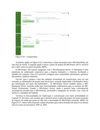 Figura 9.16 – Compartilhar .
A primeira opção, na Figura 9.16, é sincronizar o plano de projeto com o MS-SharePoint, em
uma lista de tarefas. A segunda opção é salvar o plano de projeto do MS-Project 2013 e enviá-lo
por e-mail, como um anexo (extensão .MPP) .
O MS-Project 2013 possui integração com o MS-Sharepoint Server. O Sharepoint é uma
plataforma de colaboração corporativa para a empresa (intranet) e a Internet, facilitando o
trabalho em conjunto. Com ele é possível configurar para compartilhar informações, gerenciar
documentos e publicar relatórios.
Um site para o projeto é uma das melhores ferramentas de comunicação, uma vez que
concentra as informações do projeto num local único, evitando duplicidade e facilitando a busca
por informações por parte dos stakeholders . O MS-Project Server também utiliza o MS-
Sharepoint Server, trazendo ainda mais funcionalidades colaborativas para os usuários do MS-
Project Professional. Usando o MS-Project Server, ainda é possível fazer o download de
um plugin do servidor para o MS-Outlook, permitindo a integração do servidor com a lista de
tarefas e o calendário do Outlook.
Veremos as funcionalidades de colaboração e customização com maior profundidade no
Capítulo 12. Por hora, vale ressaltar que é possível salvar o plano de projeto em outros formatos
de arquivo, de modo que possa ser lido sem a necessidade do MS-Project (extensão .MPP). Na
Figura 9.17, vemos como Exportar o plano de projeto para outros formatos de arquivo ou mesmo
salva-lo como um documento .PDF ou .XPS.
 