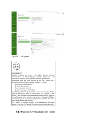 Figura 9.17 – Exportar .
Mr. PROJECT
Quantos relatórios são feitos e não lidos? Quantos relatórios
desnecessários são feitos? Quantos relatórios importantes são
engavetados porque as informações não estão bem apresentadas?
Poderíamos dizer que fazer relatórios é uma arte. Vimos que o
gerenciamento das comunicações quer eficiência e eficácia:
Quem precisa da informação?
O que ele precisa saber?
Como vai ser apresentado?
Quando e com qual periodicidade?
O MS-Project 2013 não pode ajudá-lo a tomar essas decisões. Porém,
uma vez traçado seu plano de comunicações para o projeto, o MS-
Project é uma valiosa ferramenta para gerar os mais diversos relatórios,
disponibilizando muitos relatórios padronizados e várias possibilidades
de customização. Já mencionamos vários desses relatórios, mas vale a
pena uma exploração mais profunda.
No Capítulo 10, veremos relatórios de acompanhamento do projeto
durante a execução. No Capítulo 12, avançaremos no tema colaboração.
9.1.7 Plano de Gerenciamento dos Riscos
 