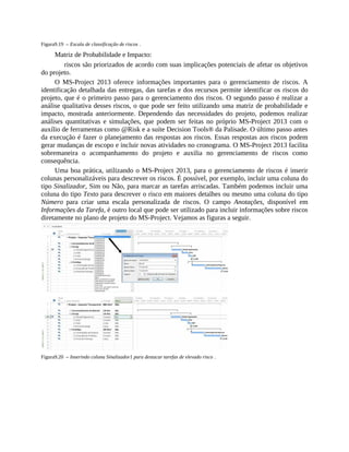Figura9.19 – Escala de classificação de riscos .
Matriz de Probabilidade e Impacto:
riscos são priorizados de acordo com suas implicações potenciais de afetar os objetivos
do projeto.
O MS-Project 2013 oferece informações importantes para o gerenciamento de riscos. A
identificação detalhada das entregas, das tarefas e dos recursos permite identificar os riscos do
projeto, que é o primeiro passo para o gerenciamento dos riscos. O segundo passo é realizar a
análise qualitativa desses riscos, o que pode ser feito utilizando uma matriz de probabilidade e
impacto, mostrada anteriormente. Dependendo das necessidades do projeto, podemos realizar
análises quantitativas e simulações, que podem ser feitas no próprio MS-Project 2013 com o
auxílio de ferramentas como @Risk e a suíte Decision Tools® da Palisade. O último passo antes
da execução é fazer o planejamento das respostas aos riscos. Essas respostas aos riscos podem
gerar mudanças de escopo e incluir novas atividades no cronograma. O MS-Project 2013 facilita
sobremaneira o acompanhamento do projeto e auxilia no gerenciamento de riscos como
consequência.
Uma boa prática, utilizando o MS-Project 2013, para o gerenciamento de riscos é inserir
colunas personalizáveis para descrever os riscos. É possível, por exemplo, incluir uma coluna do
tipo Sinalizador, Sim ou Não, para marcar as tarefas arriscadas. Também podemos incluir uma
coluna do tipo Texto para descrever o risco em maiores detalhes ou mesmo uma coluna do tipo
Número para criar uma escala personalizada de riscos. O campo Anotações, disponível em
Informações da Tarefa, é outro local que pode ser utilizado para incluir informações sobre riscos
diretamente no plano de projeto do MS-Project. Vejamos as figuras a seguir.
Figura9.20 – Inserindo coluna Sinalizador1 para destacar tarefas de elevado risco .
 