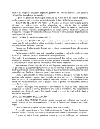recursos e a designação do gerente de projetos por meio do Termo de Abertura. Outro processo
é a Identificação das Partes Interessadas.
O grupo de processos de iniciação, executado em várias fases de projetos complexos,
auxilia a manter o foco e reavaliar o projeto (transição de fases: kill points ou gate points ).
TERMO DE ABERTURA DO PROJETO: Descrição do projeto, motivos para apoiar a
iniciativa do projeto como melhor alternativa para solução das necessidades
apresentadas, business case , contrato, critérios de seleção (podem ser externos), requisitos e
critérios de sucesso, relevância, declaração inicial de escopo, entregas de alto nível, previsão
de recursos e duração, levantamento preliminar de riscos e outros aspectos de planejamento
identificados inicialmente.
GRUPO DE PROCESSOS DE PLANEJAMENTO
Segundo o Guia PMBOK® 5ª edição, consiste nos processos realizados para estabelecer o
escopo total do projeto, definir e refinar os objetivos do projeto e desenvolver o curso de ação
necessário para alcançar esses objetivos.
Os processos de planejamento desenvolvem os planos e documentação que irão orientar a
execução do projeto.
Os planos devem incluir como será executado e gerenciado o projeto, incluindo processos
de melhoria e medições que serão realizadas para acompanhamento.
Observação: A complexidade e natureza multidimensional dos projetos pode implicar em
planejamento adicional e replanejamento à medida que mais informações vão sendo coletadas e
as características do projeto e de seu resultado vão sendo melhor entendidas.
Mudanças ocorridas ao longo do ciclo de vida do projeto podem demandar uma nova visita
aos processos de planejamento para reavaliação dos documentos de projeto. O planejamento é
iterativo, repetitivo e contínuo ao longo do projeto, à medida que maiores informações vão sendo
conhecidas, mais detalhes e refinamento ganha o planejamento do projeto.
Chama-se planejamento por ondas sucessivas a técnica de planejar a execução das fases
seguintes mais próximas enquanto são executadas as fases anteriores. No planejamento por
ondas sucessivas, as fases posteriores não estão totalmente definidas e vão sendo detalhadas à
medida que novas informações sobre o projeto e sobre o produto são descobertas durante a
execução do projeto.
A equipe de projeto deve estimular o envolvimento de todas as partes interessadas
apropriadas ao planejar o projeto, desenvolver seu plano e documentos. Os procedimentos
organizacionais e limites do projeto determinarão quando ocorrerá o fim do ciclo de feedback e
refinamento do projeto.
GRUPO DE PROCESSOS DE EXECUÇÃO
Segundo o Guia PMBOK® 5ª edição, consiste nos processos realizados para concluir o
trabalho definido no plano de gerenciamento do projeto de forma a cumprir as especificações do
projeto.
Envolve coordenar pessoas e recursos, integrar e executar atividades.
A execução pressupõe que o Plano de Gerenciamento do Projeto foi feito da forma mais
detalhada possível, contendo informações realistas a respeito da execução das tarefas do projeto.
O gerente do projeto deve ser proativo e procurar prevenir os problemas, cujo caminho de
 