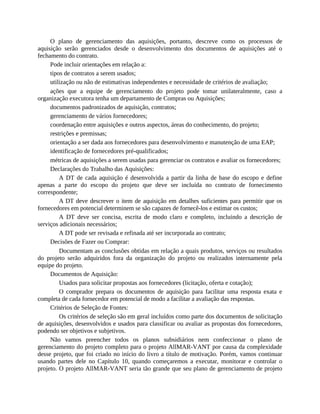 O plano de gerenciamento das aquisições, portanto, descreve como os processos de
aquisição serão gerenciados desde o desenvolvimento dos documentos de aquisições até o
fechamento do contrato.
Pode incluir orientações em relação a:
tipos de contratos a serem usados;
utilização ou não de estimativas independentes e necessidade de critérios de avaliação;
ações que a equipe de gerenciamento do projeto pode tomar unilateralmente, caso a
organização executora tenha um departamento de Compras ou Aquisições;
documentos padronizados de aquisição, contratos;
gerenciamento de vários fornecedores;
coordenação entre aquisições e outros aspectos, áreas do conhecimento, do projeto;
restrições e premissas;
orientação a ser dada aos fornecedores para desenvolvimento e manutenção de uma EAP;
identificação de fornecedores pré-qualificados;
métricas de aquisições a serem usadas para gerenciar os contratos e avaliar os fornecedores;
Declarações do Trabalho das Aquisições:
A DT de cada aquisição é desenvolvida a partir da linha de base do escopo e define
apenas a parte do escopo do projeto que deve ser incluída no contrato de fornecimento
correspondente;
A DT deve descrever o item de aquisição em detalhes suficientes para permitir que os
fornecedores em potencial determinem se são capazes de fornecê-los e estimar os custos;
A DT deve ser concisa, escrita de modo claro e completo, incluindo a descrição de
serviços adicionais necessários;
A DT pode ser revisada e refinada até ser incorporada ao contrato;
Decisões de Fazer ou Comprar:
Documentam as conclusões obtidas em relação a quais produtos, serviços ou resultados
do projeto serão adquiridos fora da organização do projeto ou realizados internamente pela
equipe do projeto.
Documentos de Aquisição:
Usados para solicitar propostas aos fornecedores (licitação, oferta e cotação);
O comprador prepara os documentos de aquisição para facilitar uma resposta exata e
completa de cada fornecedor em potencial de modo a facilitar a avaliação das respostas.
Critérios de Seleção de Fontes:
Os critérios de seleção são em geral incluídos como parte dos documentos de solicitação
de aquisições, desenvolvidos e usados para classificar ou avaliar as propostas dos fornecedores,
podendo ser objetivos e subjetivos.
Não vamos preencher todos os planos subsidiários nem confeccionar o plano de
gerenciamento do projeto completo para o projeto AllMAR-VANT por causa da complexidade
desse projeto, que foi criado no início do livro a título de motivação. Porém, vamos continuar
usando partes dele no Capítulo 10, quando começaremos a executar, monitorar e controlar o
projeto. O projeto AllMAR-VANT seria tão grande que seu plano de gerenciamento de projeto
 