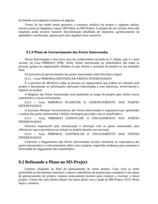 facilmente teria algumas centenas de páginas.
Vimos de um modo muito grosseiro a estrutura analítica do projeto e algumas tarefas,
mesmo assim já chegamos a quase 300 linhas no MS-Project. O projeto de um veículo aéreo não
tripulado ainda envolve bastante documentação detalhada de requisitos, gerenciamento da
qualidade e certificação, apenas para citar algumas áreas sensíveis.
9.1.9 Plano de Gerenciamento das Partes Interessadas
Partes Interessadas é uma nova área do conhecimento incluída na 5a
edição, que é a mais
recente, do Guia PMBOK® (PMI, 2014). Partes interessadas ou stakeholders são todas as
pessoas, grupos ou organizações afetados ou que afetam a execução do projeto ou seu resultado
final.
Os processos de gerenciamento das partes interessadas estão descritos a seguir.
(13.1 – Guia PMBOK®) IDENTIFICAR PARTES INTERESSADAS
É o processo de identificar todas as pessoas ou organizações que podem ser afetadas pelo
projeto e documentar as informações relevantes relacionadas a seus interesses, envolvimento e
impacto no projeto.
O Registro das Partes Interessadas será atualizado ao longo do projeto para incluir novos
stakeholders e novas informações.
(13.2 – Guia PMBOK®) PLANEJAR O GERENCIAMENTO DAS PARTES
INTERESSADAS
O processo Planejar Gerenciamento das Partes Interessadas é responsável por aprofundar
a análise das partes interessadas e definir estratégias para lidar com os stakeholders.
(13.3 – Guia PMBOK®) GERENCIAR O ENGAJAMENTO DAS PARTES
INTERESSADAS
Processo responsável pela comunicação e interação com as partes interessadas para
influenciar suas expectativas em relação ao projeto durante sua execução.
(13.4 – Guia PMBOK®) CONTROLAR O ENGAJAMENTO DAS PARTES
INTERESSADAS
Controlar o Engajamento das Partes Interessadas envolve monitorar as expectativas das
partes interessadas e o relacionamento delas com o projeto, sugerindo mudanças para aumentar a
efetividade do engajamento dos stakeholders.
9.2 Refinando o Plano no MS-Project
Estamos chegando ao final do planejamento de nosso projeto. Caso você já tenha
preenchido os documentos anteriores e planos subsidiários de projeto para completar o seu plano
de gerenciamento do projeto, estamos praticamente prontos para começar a executar o nosso
projeto. Vamos dar uma última olhada em nosso plano com a ajuda do MS-Project 2013. Neste
tópico, veremos:
 