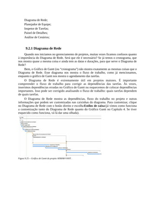 Diagrama de Rede;
Planejador de Equipe;
Inspetor de Tarefas;
Painel de Detalhes;
Análise de Cenários;
9.2.1 Diagrama de Rede
Quando nos iniciamos no gerenciamento de projetos, muitas vezes ficamos confusos quanto
à importância do Diagrama de Rede. Será que ele é necessário? Se já temos o cronograma, que
nos mostra quase a mesma coisa e ainda tem as datas e durações, para que serve o Diagrama de
Rede?
Bem, o Gráfico de Gantt (ou “cronograma”) não mostra exatamente as mesmas coisas que o
Diagrama de Rede. Esse diagrama nos mostra o fluxo de trabalho, como já mencionamos,
enquanto o gráfico de Gantt nos mostra o agendamento das tarefas.
O Diagrama de Rede é extremamente útil em projetos maiores. É importante
compreender o fluxo de trabalho para corrigir as dependências das tarefas. Às vezes,
inserimos dependências erradas no Gráfico de Gantt ou esquecemos de colocar dependências
importantes. Isso pode ser corrigido analisando o fluxo de trabalho: quais tarefas dependem
de quais tarefas.
O Diagrama de Rede mostra as dependências, fluxo do trabalho no projeto e outras
informações que podem ser customizadas nas caixinhas do diagrama. Para customizar, clique
no Diagrama de Rede com o botão direito e escolha Estilos de caixa (já vimos como funciona
a customização tanto do Diagrama de Rede quanto do Gráfico Gantt no Capítulo 4. Se tiver
esquecido como funciona, vá lá dar uma olhada).
Figura 9.25 – Gráfico de Gantt do projeto AllMAR-VANT .
 
