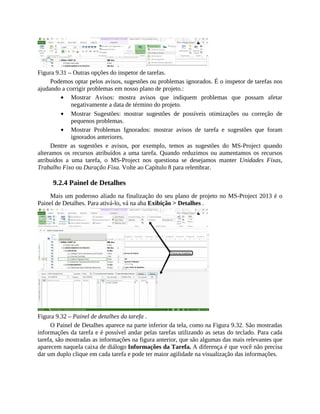 Figura 9.31 – Outras opções do inspetor de tarefas.
Podemos optar pelos avisos, sugestões ou problemas ignorados. É o inspetor de tarefas nos
ajudando a corrigir problemas em nosso plano de projeto.:
Mostrar Avisos: mostra avisos que indiquem problemas que possam afetar
negativamente a data de término do projeto.
Mostrar Sugestões: mostrar sugestões de possíveis otimizações ou correção de
pequenos problemas.
Mostrar Problemas Ignorados: mostrar avisos de tarefa e sugestões que foram
ignorados anteriores.
Dentre as sugestões e avisos, por exemplo, temos as sugestões do MS-Project quando
alteramos os recursos atribuídos a uma tarefa. Quando reduzimos ou aumentamos os recursos
atribuídos a uma tarefa, o MS-Project nos questiona se desejamos manter Unidades Fixas,
Trabalho Fixo ou Duração Fixa. Volte ao Capítulo 8 para relembrar.
9.2.4 Painel de Detalhes
Mais um poderoso aliado na finalização do seu plano de projeto no MS-Project 2013 é o
Painel de Detalhes. Para ativá-lo, vá na aba Exibição > Detalhes .
Figura 9.32 – Painel de detalhes da tarefa .
O Painel de Detalhes aparece na parte inferior da tela, como na Figura 9.32. São mostradas
informações da tarefa e é possível andar pelas tarefas utilizando as setas do teclado. Para cada
tarefa, são mostradas as informações na figura anterior, que são algumas das mais relevantes que
aparecem naquela caixa de diálogo Informações da Tarefa. A diferença é que você não precisa
dar um duplo clique em cada tarefa e pode ter maior agilidade na visualização das informações.
 