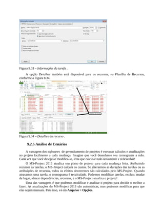 Figura 9.33 – Informações da tarefa .
A opção Detalhes também está disponível para os recursos, na Planilha de Recursos,
conforme a Figura 8.34.
Figura 9.34 – Detalhes do recurso .
9.2.5 Análise de Cenários
A vantagem dos softwares de gerenciamento de projetos é executar cálculos e atualizações
no projeto facilmente a cada mudança. Imagine que você desenhasse seu cronograma a mão.
Cada vez que você desejasse modificá-lo, teria que calcular tudo novamente e redesenhar!
O MS-Project 2013 atualiza seu plano de projeto para cada mudança feita. Atribuindo
recursos às tarefas, o MS-Project calcula os custos. Se alterarmos as durações das tarefas ou as
atribuições de recursos, todos os efeitos decorrentes são calculados pelo MS-Project. Quando
atrasamos uma tarefa, o cronograma é recalculado. Podemos modificar tarefas, excluir, mudar
de lugar, alterar dependências, recursos, e o MS-Project atualiza o projeto!
Uma das vantagens é que podemos modificar e analisar o projeto para decidir o melhor a
fazer. As atualizações do MS-Project 2013 são automáticas, mas podemos modificar para que
elas sejam manuais. Para isso, vá em Arquivo > Opções.
 