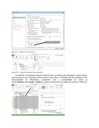 Figura 9.35 – Opção de cálculo manual .
Figura 9.36 – Calcular manualmente após alterações .
Escolhendo a atualização manual, podemos fazer as modificações desejadas e depois aplicar
todas de uma só vez, utilizando cálculo manual, para saber o resultado total das mudanças. Essa
funcionalidade do MS-Project, juntamente com a possibilidade de tornar as
tarefas Inativas (aba Tarefa > Inativa ), pode ser bastante útil na análise de cenários ( What-if ).
 