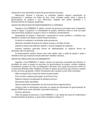 solução deve estar desenhado no plano de gerenciamento do projeto.
Observação: Durante a execução, os resultados poderão requerer atualizações no
planejamento e mudanças nas linhas de base. Essas variações podem afetar o plano de
gerenciamento de projetos e suas linhas-base, exigindo uma análise detalhada e o
desenvolvimento de respostas apropriadas.
GRUPO DE PROCESSOS DE MONITORAMENTO E CONTROLE
Segundo o Guia PMBOK® 5ª edição, consiste nos processos necessários para acompanhar,
revisar e regular o progresso e o desempenho do projeto, identificar todas as áreas nas quais
serão necessárias mudanças no plano e iniciar as mudanças correspondentes.
Desempenho do projeto é observado e mensurado de forma periódica e uniforme para
identificar variações em relação ao plano de gerenciamento.
Controlar as mudanças e recomendar ações preventivas.
Monitorar atividades do projeto em relação ao plano e às linhas de base.
Influenciar fatores que poderiam impedir o controle integrado de mudanças.
Somente mudanças aprovadas devem ser implementadas, os impactos devem ser
analisados antes da aprovação.
O monitoramento contínuo fornece uma visão melhor sobre a saúde do projeto e ajuda a
identificar áreas que requeiram atenção adicional e medidas corretivas.
GRUPO DE PROCESSOS DE ENCERRAMENTO
Segundo o Guia PMBOK® 5ª edição, consiste nos processos executados para finalizar as
atividades de todos os grupos de processos de gerenciamento do projeto, visando completar
formalmente o projeto ou a fase, ou obrigações contratuais. Esse grupo de processos verifica se
os processos definidos estão completos em todos os grupos de processos para encerrar o projeto
ou fase, de forma apropriada, e definir formalmente que o projeto ou fase estão concluídos.
Obter aceitação final e formal do cliente ou patrocinador.
Fazer revisão e auditoria pós-projeto ou de final de fase.
Registrar impactos da adequação de qualquer processo.
Documentar lições aprendidas.
Aplicar atualizações apropriadas aos ativos de processos organizacionais.
Arquivar todos os documentos relevantes no sistema de informações do gerenciamento de
projetos (PMIS) para serem utilizados como dados históricos.
Encerrar aquisições.
Além dos grupos de processos, o Guia PMBOK®, 5. ed., define dez áreas do conhecimento
em gerenciamento de projetos, as quais estão resumidas na Figura 3.7.
 