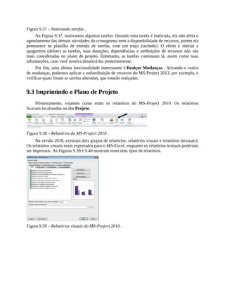 Figura 9.37 – Inativando tarefas .
Na Figura 9.37, inativamos algumas tarefas. Quando uma tarefa é inativada, ela não afeta o
agendamento das demais atividades do cronograma nem a disponibilidade de recursos, porém ela
permanece na planilha de entrada de tarefas, com um traço (tachado). O efeito é similar a
apagarmos (delete) as tarefas, suas durações, dependências e atribuições de recursos não são
mais consideradas no plano de projeto. Entretanto, as tarefas continuam lá, assim como suas
informações, caso você resolva desativá-las posteriormente.
Por fim, uma última funcionalidade interessante é Realçar Mudanças . Ativando o realce
de mudanças, podemos aplicar a redistribuição de recursos do MS-Project 2013, por exemplo, e
verificar quais foram as tarefas alteradas, que estarão realçadas.
9.3 Imprimindo o Plano de Projeto
Primeiramente, vejamos como eram os relatórios do MS-Project 2010. Os relatórios
ficavam localizados na aba Projeto.
Figura 9.38 – Relatórios do MS-Project 2010 .
Na versão 2010, existiam dois grupos de relatórios: relatórios visuais e relatórios (textuais).
Os relatórios visuais eram exportados para o MS-Excel, enquanto os relatórios textuais poderiam
ser impressos. As Figuras 9.39 e 9.40 mostram esses dois tipos de relatórios.
Figura 9.39 – Relatórios visuais do MS-Project 2010 .
 