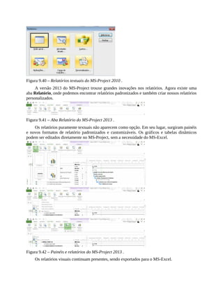Figura 9.40 – Relatórios textuais do MS-Project 2010 .
A versão 2013 do MS-Project trouxe grandes inovações nos relatórios. Agora existe uma
aba Relatório, onde podemos encontrar relatórios padronizados e também criar nossos relatórios
personalizados.
Figura 9.41 – Aba Relatório do MS-Project 2013 .
Os relatórios puramente textuais não aparecem como opção. Em seu lugar, surgiram painéis
e novos formatos de relatório padronizados e customizáveis. Os gráficos e tabelas dinâmicos
podem ser editados diretamente no MS-Project, sem a necessidade do MS-Excel.
Figura 9.42 – Painéis e relatórios do MS-Project 2013 .
Os relatórios visuais continuam presentes, sendo exportados para o MS-Excel.
 