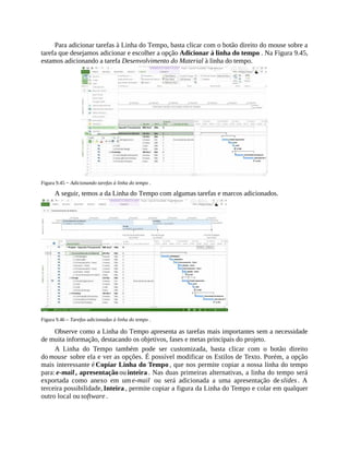 Para adicionar tarefas à Linha do Tempo, basta clicar com o botão direito do mouse sobre a
tarefa que desejamos adicionar e escolher a opção Adicionar à linha do tempo . Na Figura 9.45,
estamos adicionando a tarefa Desenvolvimento do Material à linha do tempo.
Figura 9.45 − Adicionando tarefas à linha do tempo .
A seguir, temos a da Linha do Tempo com algumas tarefas e marcos adicionados.
Figura 9.46 – Tarefas adicionadas à linha do tempo .
Observe como a Linha do Tempo apresenta as tarefas mais importantes sem a necessidade
de muita informação, destacando os objetivos, fases e metas principais do projeto.
A Linha do Tempo também pode ser customizada, basta clicar com o botão direito
do mouse sobre ela e ver as opções. É possível modificar os Estilos de Texto. Porém, a opção
mais interessante é Copiar Linha do Tempo , que nos permite copiar a nossa linha do tempo
para: e-mail , apresentação ou inteira . Nas duas primeiras alternativas, a linha do tempo será
exportada como anexo em um e-mail ou será adicionada a uma apresentação de slides . A
terceira possibilidade, Inteira , permite copiar a figura da Linha do Tempo e colar em qualquer
outro local ou software .
 