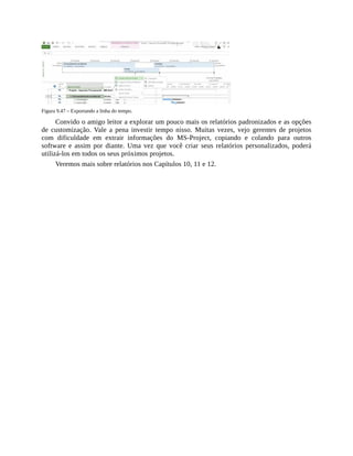 Figura 9.47 – Exportando a linha do tempo.
Convido o amigo leitor a explorar um pouco mais os relatórios padronizados e as opções
de customização. Vale a pena investir tempo nisso. Muitas vezes, vejo gerentes de projetos
com dificuldade em extrair informações do MS-Project, copiando e colando para outros
software e assim por diante. Uma vez que você criar seus relatórios personalizados, poderá
utilizá-los em todos os seus próximos projetos.
Veremos mais sobre relatórios nos Capítulos 10, 11 e 12.
 
