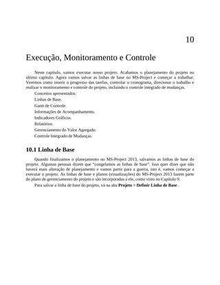 10
Execução, Monitoramento e Controle
Neste capítulo, vamos executar nosso projeto. Acabamos o planejamento do projeto no
último capítulo. Agora vamos salvar as linhas de base no MS-Project e começar a trabalhar.
Veremos como inserir o progresso das tarefas, controlar o cronograma, direcionar o trabalho e
realizar o monitoramento e controle do projeto, incluindo o controle integrado de mudanças.
Conceitos apresentados:
Linhas de Base.
Gantt de Controle.
Informações de Acompanhamento.
Indicadores Gráficos.
Relatórios.
Gerenciamento do Valor Agregado.
Controle Integrado de Mudanças.
10.1 Linha de Base
Quando finalizamos o planejamento no MS-Project 2013, salvamos as linhas de base do
projeto. Algumas pessoas dizem que “congelamos as linhas de base”. Isso quer dizer que não
haverá mais alteração de planejamento e vamos partir para a guerra, isto é, vamos começar a
executar o projeto. As linhas de base e planos (visualizações) do MS-Project 2013 fazem parte
do plano de gerenciamento do projeto e são incorporadas a ele, como visto no Capítulo 9.
Para salvar a linha de base do projeto, vá na aba Projeto > Definir Linha de Base .
 