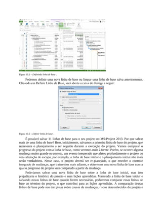 Figura 10.1 – Definindo linha de base .
Podemos definir uma nova linha de base ou limpar uma linha de base salva anteriormente.
Clicando em Definir Linha de Base, será aberta a caixa de diálogo a seguir:
Figura 10.2 – Definir linha de base .
É possível salvar 11 linhas de base para o seu projeto no MS-Project 2013. Por que salvar
mais de uma linha de base? Bem, inicialmente, salvamos a primeira linha de base do projeto, que
representa o planejamento a ser seguido durante a execução do projeto. Vamos comparar o
progresso do projeto com a linha de base, como veremos mais à frente. Porém, se ocorrer alguma
mudança muito grande no projeto, um evento inesperado que afetou profundamente o projeto ou
uma alteração de escopo, por exemplo, a linha de base inicial e o planejamento inicial não mais
serão verdadeiros. Nesse caso, o projeto deverá ser re-planejado, o que envolve o controle
integrado de mudanças, que trataremos mais adiante, e obteremos uma nova linha de base com a
qual o progresso do projeto será comparado a partir da mudança.
Poderíamos salvar uma nova linha de base sobre a linha de base inicial, mas isso
prejudicaria o histórico do projeto e suas lições aprendidas. Mantendo a linha de base inicial e
salvando novas linhas de base quando forem necessárias, poderemos comparar essas linhas de
base ao término do projeto, o que contribui para as lições aprendidas. A comparação dessas
linhas de base pode nos dar pistas sobre causas de mudanças, riscos desconhecidos do projeto e
 
