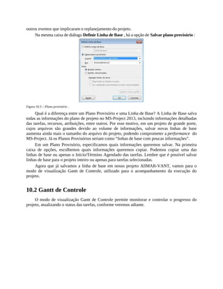 outros eventos que implicaram o replanejamento do projeto.
Na mesma caixa de diálogo Definir Linha de Base , há a opção de Salvar plano provisório :
Figura 10.3 – Plano provisório .
Qual é a diferença entre um Plano Provisório e uma Linha de Base? A Linha de Base salva
todas as informações do plano de projeto no MS-Project 2013, incluindo informações detalhadas
das tarefas, recursos, atribuições, entre outros. Por esse motivo, em um projeto de grande porte,
cujos arquivos são grandes devido ao volume de informações, salvar novas linhas de base
aumenta ainda mais o tamanho do arquivo do projeto, podendo comprometer a performance do
MS-Project. Já os Planos Provisórios seriam como “linhas de base com poucas informações”.
Em um Plano Provisório, especificamos quais informações queremos salvar. Na primeira
caixa de opções, escolhemos quais informações queremos copiar. Podemos copiar uma das
linhas de base ou apenas o Início/Término Agendado das tarefas. Lembre que é possível salvar
linhas de base para o projeto inteiro ou apenas para tarefas selecionadas.
Agora que já salvamos a linha de base em nosso projeto AllMAR-VANT, vamos para o
modo de visualização Gantt de Controle, utilizado para o acompanhamento da execução do
projeto.
10.2 Gantt de Controle
O modo de visualização Gantt de Controle permite monitorar e controlar o progresso do
projeto, atualizando o status das tarefas, conforme veremos adiante.
 