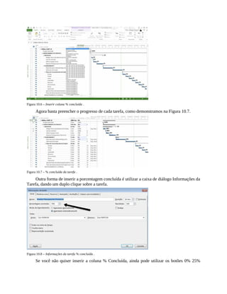 Figura 10.6 – Inserir coluna % concluída .
Agora basta preencher o progresso de cada tarefa, como demonstramos na Figura 10.7.
Figura 10.7 – % concluída da tarefa .
Outra forma de inserir a porcentagem concluída é utilizar a caixa de diálogo Informações da
Tarefa, dando um duplo clique sobre a tarefa.
Figura 10.8 – Informações da tarefa % concluída .
Se você não quiser inserir a coluna % Concluída, ainda pode utilizar os botões 0% 25%
 