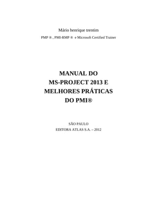 Mário henrique trentim
PMP ® , PMI-RMP ® e Microsoft Certified Trainer
MANUAL DO
MS-PROJECT 2013 E
MELHORES PRÁTICAS
DO PMI®
SÃO PAULO
EDITORA ATLAS S.A. – 2012
 