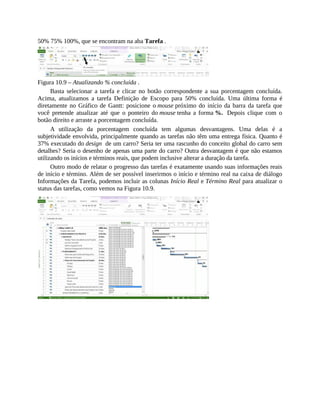 50% 75% 100%, que se encontram na aba Tarefa .
Figura 10.9 – Atualizando % concluída .
Basta selecionar a tarefa e clicar no botão correspondente a sua porcentagem concluída.
Acima, atualizamos a tarefa Definição de Escopo para 50% concluída. Uma última forma é
diretamente no Gráfico de Gantt: posicione o mouse próximo do início da barra da tarefa que
você pretende atualizar até que o ponteiro do mouse tenha a forma %. Depois clique com o
botão direito e arraste a porcentagem concluída.
A utilização da porcentagem concluída tem algumas desvantagens. Uma delas é a
subjetividade envolvida, principalmente quando as tarefas não têm uma entrega física. Quanto é
37% executado do design de um carro? Seria ter uma rascunho do conceito global do carro sem
detalhes? Seria o desenho de apenas uma parte do carro? Outra desvantagem é que não estamos
utilizando os inícios e términos reais, que podem inclusive alterar a duração da tarefa.
Outro modo de relatar o progresso das tarefas é exatamente usando suas informações reais
de início e término. Além de ser possível inserirmos o início e término real na caixa de diálogo
Informações da Tarefa, podemos incluir as colunas Início Real e Término Real para atualizar o
status das tarefas, como vemos na Figura 10.9.
 