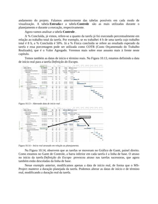 andamento do projeto. Falamos anteriormente das tabelas possíveis em cada modo de
visualização. A tabela Entrada e a tabela Controle são as mais utilizadas durante o
planejamento e durante a execução, respectivamente.
Agora vamos analisar a tabela Controle .
A % Concluída, já vimos, refere-se a quanto da tarefa já foi executado percentualmente em
relação ao trabalho total da tarefa. Por exemplo, se eu trabalhei 4 h de uma tarefa cujo trabalho
total é 8 h, a % Concluída é 50%. Já a % Física concluída se refere ao resultado esperado da
tarefa e essa porcentagem pode ser utilizada como COTR (Custo Orçamentado do Trabalho
Realizado), que é o Valor Agregado. Veremos mais sobre esse assunto mais à frente neste
capítulo.
Temos também as datas de início e término reais. Na Figura 10.13, estamos definindo a data
de início real para a tarefa Definição do Escopo.
Figura 10.13 – Alterando data de início real .
Figura 10.14 – Início real atrasado em relação ao planejamento.
Na Figura 10.14, observem que as tarefas se moveram no Gráfico de Gantt, painel direito.
Como estamos no Gantt de Controle, a barra inferior em cada tarefa é a linha de base. O atraso
no início da tarefa Definição do Escopo provocou atraso nas tarefas sucessoras, que agora
também estão descoladas da linha de base.
Nesse exemplo anterior, modificamos apenas a data de início real, de forma que o MS-
Project manteve a duração planejada da tarefa. Podemos alterar as datas de início e de término
real, modificando a duração real da tarefa.
 
