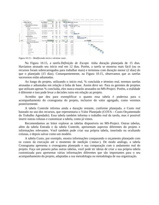 Figura 10.15 – Modificando início e término reais .
Na Figura 10.15, a tarefa Definição de Escopo tinha duração planejada de 15 dias.
Havíamos atrasado seu início real em 12 dias. Porém, a tarefa se mostrou mais fácil (ou os
recursos foram sobrecarregados para trabalhar mais) e terminou com duração menor (2 dias) do
que o planejado (15 dias). Consequentemente, na Figura 10.15, observamos que as tarefas
sucessoras estão adiantadas.
Ao longo do projeto, utilizando o início real, % concluída e término real, teremos tarefas
atrasadas e adiantadas em relação à linha de base. Assim deve ser. Para os gerentes de projetos
que utilizam apenas % concluída, eles nunca estarão atrasados no MS-Project. Porém, a realidade
é diferente e isso pode levar a decisões ruins em relação ao projeto.
Acredito que deu para exemplificar o quanto essa tabela é poderosa para o
acompanhamento do cronograma do projeto, inclusive do valor agregado, como veremos
posteriormente.
A tabela Controle informa ainda a duração restante, conforme planejado, o Custo real
baseado no uso dos recursos, que representaria o Valor Planejado (COTA – Custo Orçamentado
do Trabalho Agendado). Essa tabela também informa o trabalho real da tarefa, mas é possível
inserir outras colunas e customizar a tabela, como já vimos.
Recomendamos ao leitor explorar as tabelas disponíveis no MS-Project. Outras tabelas,
além da tabela Entrada e da tabela Controle, apresentam aspectos diferentes do projeto e
informações relevantes. Você também pode criar sua própria tabela, inserindo ou ocultando
colunas, e depois salvar como um modelo.
A tabela Custo, por exemplo, mostra informações comparando o orçamento planejado com
os custos da execução até o momento de medição ( status ). De modo análogo, a tabela
Cronograma apresenta o cronograma planejado e sua comparação com o andamento real do
projeto. Faça um passeio pelas outras tabelas, você pode ter ideias de criar a sua própria tabela
customizada para apresentar várias informações diferentes que são importantes para o seu
acompanhamento do projeto, adaptadas a sua metodologia ou metodologia de sua organização.
 