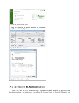 Figura 10.19 – Informações do projeto . .
Clicando em Informações do Projeto, poderemos ver propriedades
avançadas ou as estatísticas do projeto
Figura 10.20 – Estatísticas do projeto .
Figura 10.21 – Propriedades avançadas .
10.3 Informações de Acompanhamento
Bem, você viu no item anterior como é relativamente fácil atualizar o progresso das
tarefas e comparar esse andamento com a linha de base no Gantt de Controle. Só existe um
 