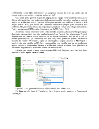 probleminha: como obter informações de progresso e status de todas as tarefas em um
grande projeto com muitos recursos e muitas tarefas?
Caso você, como gerente do projeto, peça para sua equipe enviar relatórios semanais ou
diários sobre as tarefas, você terá muito trabalho para consolidar isso tudo e atualizar o plano de
projeto no MS-Project, certo? Uma das saídas para resolver esse problema é utilizar o MS-
Project Server 2010, que possui uma ambiente colaborativo próprio para solucionar esse
problema. Mas, se como a maioria das organizações, você não possuir uma solução de Enterprise
Project Management (EPM), o jeito é otimizar o uso do MS-Project 2013.
A primeira coisa é estabelecer como serão relatadas as atualizações das tarefas pela equipe
do projeto. Isso deveria ter sido feito no planejamento (vide Plano de Gerenciamento do Tempo).
Suponha que você deseje que os membros de sua equipe informem a data de início real e a
porcentagem executada (% Concluída). Para que você, como gerente do projeto, não tenha o
trabalho de receber 100 e-mails , copiar as informações e depois atualizar o MS-Project, é
possível criar uma planilha no MS-Excel e compartilhar essa planilha para que os membros da
equipe insiram as informações. Depois o MS-Project importa os dados dessa planilha e o
andamento do projeto está atualizado! Vamos ver como funciona.
Primeiro, precisamos exportar os dados para o MS-Excel. Já vimos como fazer isso, basta
escolher na aba Arquivo > Salvar Como .
Figura 10.22 – Exportando dados da tabela controle para o MS-Excel.
Em Tipo , escolha Pasta de Trabalho do Excel. Logo a seguir, aparecerá o Assistente de
Exportação.
 