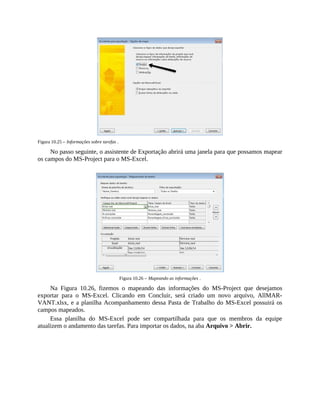 Figura 10.25 – Informações sobre tarefas .
No passo seguinte, o assistente de Exportação abrirá uma janela para que possamos mapear
os campos do MS-Project para o MS-Excel.
Figura 10.26 – Mapeando as informações .
Na Figura 10.26, fizemos o mapeando das informações do MS-Project que desejamos
exportar para o MS-Excel. Clicando em Concluir, será criado um novo arquivo, AllMAR-
VANT.xlsx, e a planilha Acompanhamento dessa Pasta de Trabalho do MS-Excel possuirá os
campos mapeados.
Essa planilha do MS-Excel pode ser compartilhada para que os membros da equipe
atualizem o andamento das tarefas. Para importar os dados, na aba Arquivo > Abrir.
 